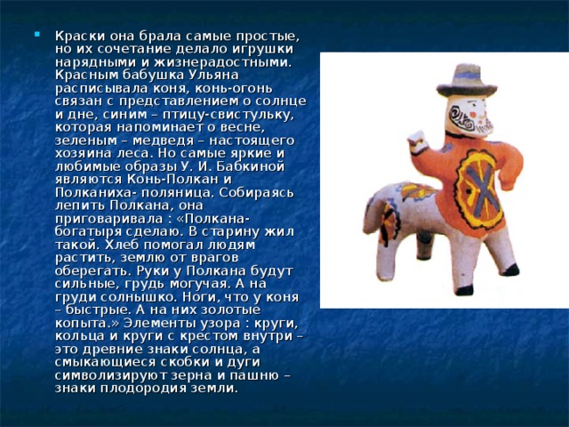 Краски она брала самые простые, но их сочетание делало игрушки нарядными и жизнерадостными. Красным бабушка Ульяна расписывала коня, конь-огонь связан с представлением о солнце и дне, синим – птицу-свистульку, которая напоминает о весне, зеленым – медведя – настоящего хозяина леса. Но самые яркие и любимые образы У. И. Бабкиной являются Конь-Полкан и Полканиха- поляница. Собираясь лепить Полкана, она приговаривала : «Полкана-богатыря сделаю. В старину жил такой. Хлеб помогал людям растить, землю от врагов оберегать. Руки у Полкана будут сильные, грудь могучая. А на груди солнышко. Ноги, что у коня – быстрые. А на них золотые копыта.» Элементы узора : круги, кольца и круги с крестом внутри – это древние знаки солнца, а смыкающиеся скобки и дуги символизируют зерна и пашню – знаки плодородия земли. 