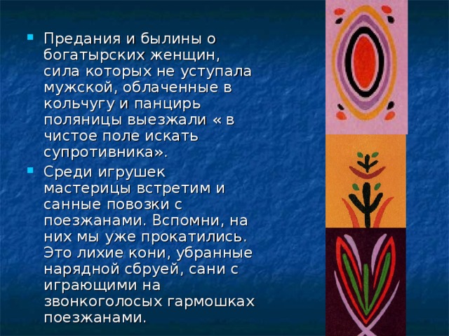Предания и былины о богатырских женщин, сила которых не уступала мужской, облаченные в кольчугу и панцирь поляницы выезжали « в чистое поле искать супротивника». Среди игрушек мастерицы встретим и санные повозки с поезжанами. Вспомни, на них мы уже прокатились. Это лихие кони, убранные нарядной сбруей, сани с играющими на звонкоголосых гармошках поезжанами. 