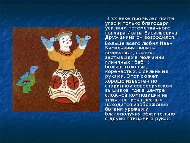  В xx веке промысел почти угас и только благодаря усилиям потомственного гончара Ивана Васильевича Дружинина он возродился.  Больше всего любил Иван Васильевич лепить величавых, словно застывших в молчании глиняных «баб» : большеголовых, коренастых, с сильными руками. Этот сюжет хорошо известен по старинной северорусской вышивке, где в центре сложной композиции на тему «встреча весны» находится изображение богини урожая и благополучия обязательно с двумя птицами в руках. 