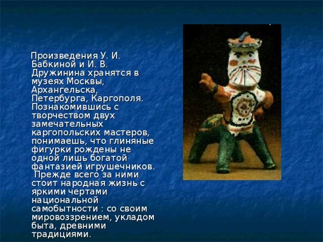  Произведения У. И. Бабкиной и И. В. Дружинина хранятся в музеях Москвы, Архангельска, Петербурга, Каргополя. Познакомившись с творчеством двух замечательных каргопольских мастеров, понимаешь, что глиняные фигурки рождены не одной лишь богатой фантазией игрушечников. Прежде всего за ними стоит народная жизнь с яркими чертами национальной самобытности : со своим мировоззрением, укладом быта, древними традициями. 