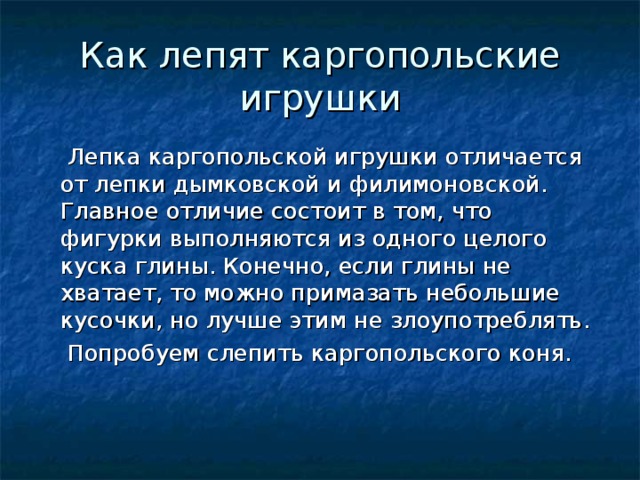 Как лепят каргопольские игрушки  Лепка каргопольской игрушки отличается от лепки дымковской и филимоновской. Главное отличие состоит в том, что фигурки выполняются из одного целого куска глины. Конечно, если глины не хватает, то можно примазать небольшие кусочки, но лучше этим не злоупотреблять.  Попробуем слепить каргопольского коня. 