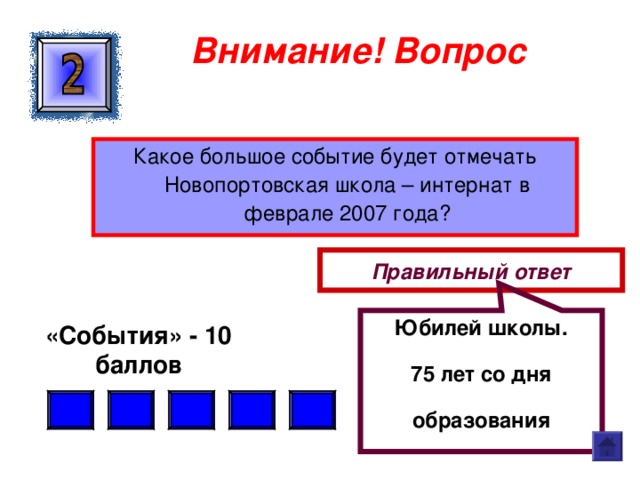 Юбилей школы. 75 лет со дня образования Внимание ! Вопрос Какое большое событие будет отмечать Новопортовская школа – интернат в феврале 2007 года? Правильный ответ «События» - 10 баллов  