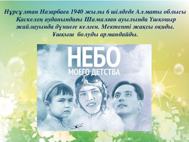 Нұрсұлтан Назарбаев 1940 жылы 6 шілдеде Алматы облысы  Қаскелең ауданындағы Шамалған ауылында Үшқоңыр  жайлауында дүниеге келген. Мектепті жақсы оқиды. Ұшқыш болуды армандайды. 