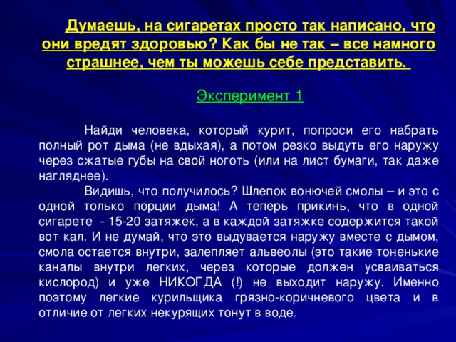 Думаешь, на сигаретах просто так написано, что они вредят здоровью? Как бы не так – все намного страшнее, чем ты можешь себе представить. Эксперимент 1  Найди человека, который курит, попроси его набрать полный рот дыма (не вдыхая), а потом резко выдуть его наружу через сжатые губы на свой ноготь (или на лист бумаги, так даже нагляднее).  Видишь, что получилось? Шлепок вонючей смолы – и это с одной только порции дыма! А теперь прикинь, что в одной сигарете - 15-20 затяжек, а в каждой затяжке содержится такой вот кал. И не думай, что это выдувается наружу вместе с дымом, смола остается внутри, залепляет альвеолы (это такие тоненькие каналы внутри легких, через которые должен усваиваться кислород) и уже НИКОГДА (!) не выходит наружу. Именно поэтому легкие курильщика грязно-коричневого цвета и в отличие от легких некурящих тонут в воде. 