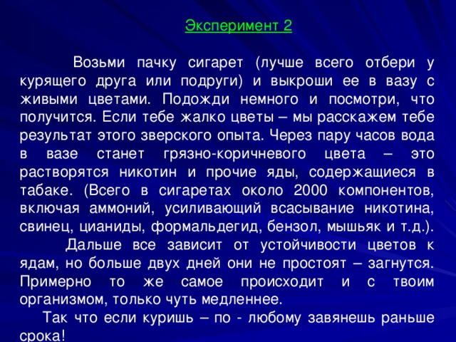 Эксперимент 2   Возьми пачку сигарет (лучше всего отбери у курящего друга или подруги) и выкроши ее в вазу с живыми цветами. Подожди немного и посмотри, что получится. Если тебе жалко цветы – мы расскажем тебе результат этого зверского опыта. Через пару часов вода в вазе станет грязно-коричневого цвета – это растворятся никотин и прочие яды, содержащиеся в табаке. (Всего в сигаретах около 2000 компонентов, включая аммоний, усиливающий всасывание никотина, свинец, цианиды, формальдегид, бензол, мышьяк и т.д.).  Дальше все зависит от устойчивости цветов к ядам, но больше двух дней они не простоят – загнутся. Примерно то же самое происходит и с твоим организмом, только чуть медленнее. Так что если куришь – по - любому завянешь раньше срока! 