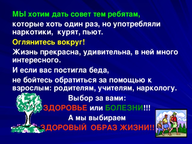  МЫ хотим дать совет тем ребятам,  которые хоть один раз, но употребляли наркотики, курят, пьют.  Оглянитесь вокруг!   Жизнь прекрасна, удивительна, в ней много интересного.  И если вас постигла беда,  не бойтесь обратиться за помощью к взрослым: родителям, учителям, наркологу.  Выбор за вами:  ЗДОРОВЬЕ или БОЛЕЗНИ !!!  А мы выбираем  ЗДОРОВЫЙ ОБРАЗ ЖИЗНИ!!! 