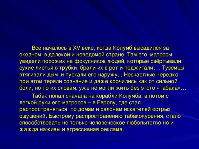   Все началось в XV веке, когда Колумб высадился за океаном в далекой и неведомой стране. Там его матросы увидели похожих на фокусников людей, которые свёртывали сухие листья в трубки, брали их в рот и поджигали…. Туземцы втягивали дым и пускали его наружу,,, Несчастные нередко при этом теряли сознание и даже корчились как от сильной боли, но по их словам, уже не могли жить без этого «табака»…   Табак попал сначала на корабли Колумба, а потом с легкой руки его матросов – в Европу, где стал распространяться по домам и салонам искателей острых ощущений. Быстрому распространению табакокурения, стало способствовать не только человеческое любопытство но и жажда наживы и агрессивная реклама. 