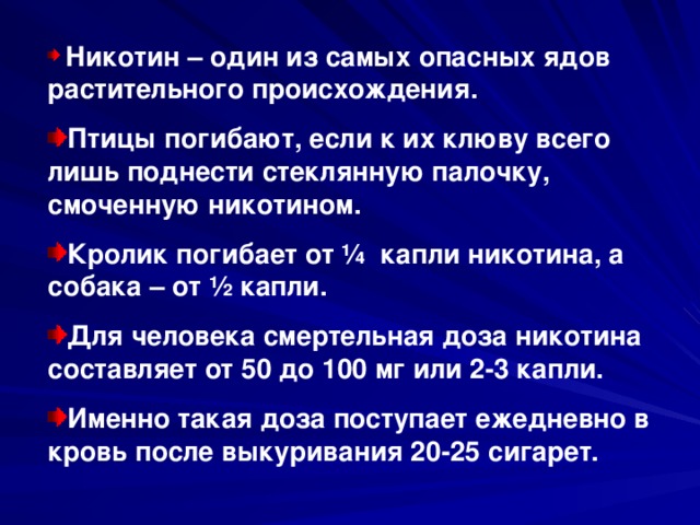  Никотин – один из самых опасных ядов растительного происхождения. Птицы погибают, если к их клюву всего лишь поднести стеклянную палочку, смоченную никотином. Кролик погибает от ¼ капли никотина, а собака – от ½ капли. Для человека смертельная доза никотина составляет от 50 до 100 мг или 2-3 капли. Именно такая доза поступает ежедневно в кровь после выкуривания 20-25 сигарет. 