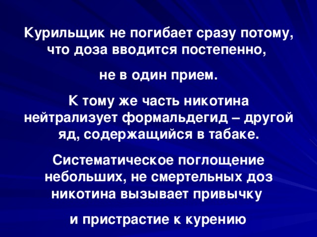 Курильщик не погибает сразу потому, что доза вводится постепенно, не в один прием. К тому же часть никотина нейтрализует формальдегид – другой яд, содержащийся в табаке. Систематическое поглощение небольших, не смертельных доз никотина вызывает привычку и пристрастие к курению 