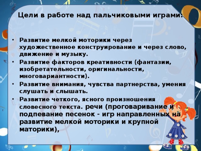 Цели в работе над пальчиковыми играми:   Развитие мелкой моторики через художественное конструирование и через слово, движение и музыку. Развитие факторов креативности (фантазии, изобретательности, оригинальности, многовариантности). Развитие внимания, чувства партнерства, умения слушать и слышать. Развитие четкого, ясного произношения словесного текста. речи (проговаривание и подпевание песенок - игр направленных на развитие мелкой моторики и крупной маторики), 