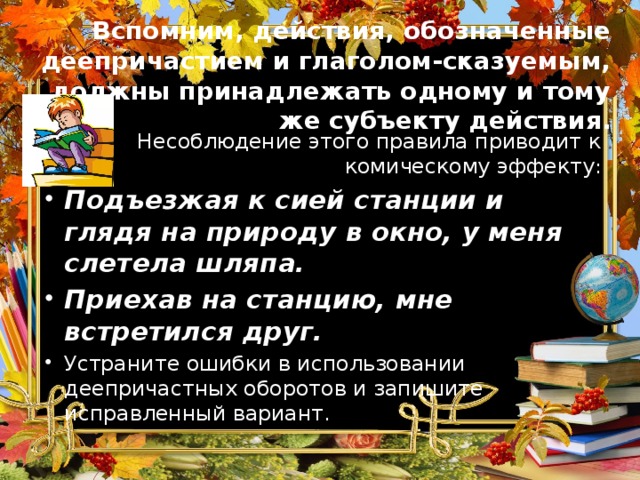 Вспомним, действия, обозначенные деепричастием и глаголом-сказуемым, должны принадлежать одному и тому же субъекту действия. Несоблюдение этого правила приводит к комическому эффекту : Подъезжая к сией станции и глядя на природу в окно, у меня слетела шляпа. Приехав на станцию, мне встретился друг. Устраните ошибки в использовании деепричастных оборотов и запишите исправленный вариант.  