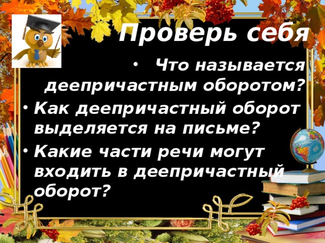 Проверь себя Что называется деепричастным оборотом? Как деепричастный оборот выделяется на письме? Какие части речи могут входить в деепричастный оборот?   