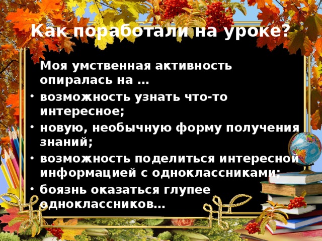 Как поработали на уроке?  Моя умственная активность опиралась на … возможность узнать что-то интересное; новую, необычную форму получения знаний; возможность поделиться интересной информацией с одноклассниками; боязнь оказаться глупее одноклассников… 