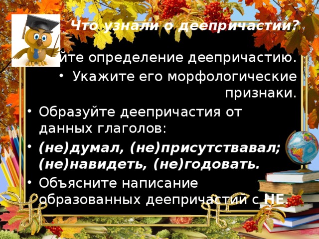 Что узнали о деепричастии? Дайте определение деепричастию. Укажите его морфологические признаки. Образуйте деепричастия от данных глаголов: (не)думал, (не)присутствавал; (не)навидеть, (не)годовать. Объясните написание образованных деепричастий с НЕ . 