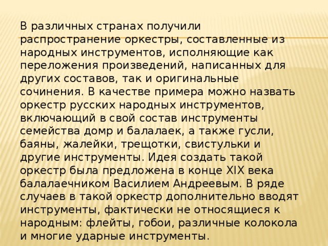 В различных странах получили распространение оркестры, составленные из народных инструментов, исполняющие как переложения произведений, написанных для других составов, так и оригинальные сочинения. В качестве примера можно назвать оркестр русских народных инструментов, включающий в свой состав инструменты семейства домр и балалаек, а также гусли, баяны, жалейки, трещотки, свистульки и другие инструменты. Идея создать такой оркестр была предложена в конце XIX века балалаечником Василием Андреевым. В ряде случаев в такой оркестр дополнительно вводят инструменты, фактически не относящиеся к народным: флейты, гобои, различные колокола и многие ударные инструменты. 