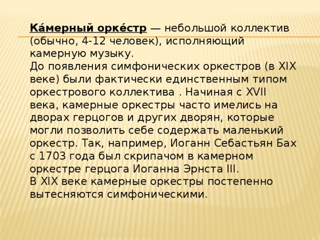Ка́мерный орке́стр  — небольшой коллектив (обычно, 4-12 человек), исполняющий камерную музыку. До появления симфонических оркестров (в XIX веке) были фактически единственным типом оркестрового коллектива . Начиная с XVII века, камерные оркестры часто имелись на дворах герцогов и других дворян, которые могли позволить себе содержать маленький оркестр. Так, например, Иоганн Себастьян Бах с 1703 года был скрипачом в камерном оркестре герцога Иоганна Эрнста III. В XIX веке камерные оркестры постепенно вытесняются симфоническими. 