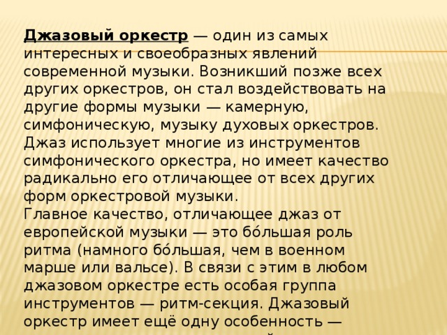 Джазовый оркестр  — один из самых интересных и своеобразных явлений современной музыки. Возникший позже всех других оркестров, он стал воздействовать на другие формы музыки — камерную, симфоническую, музыку духовых оркестров. Джаз использует многие из инструментов симфонического оркестра, но имеет качество радикально его отличающее от всех других форм оркестровой музыки. Главное качество, отличающее джаз от европейской музыки — это бо́льшая роль ритма (намного бо́льшая, чем в военном марше или вальсе). В связи с этим в любом джазовом оркестре есть особая группа инструментов — ритм-секция. Джазовый оркестр имеет ещё одну особенность — превалирующая роль джазовой импровизации приводит к изменению численности его состава . 