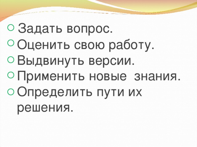 Задать вопрос.  Оценить свою работу.  Выдвинуть версии.  Применить новые знания.  Определить пути их  решения.