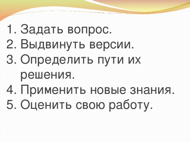 1. Задать вопрос. 2. Выдвинуть версии. 3. Определить пути их  решения. 4. Применить новые знания. 5. Оценить свою работу.
