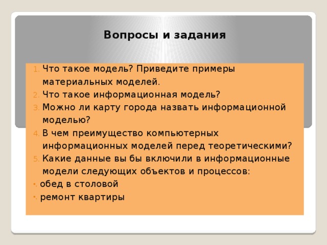 Вопросы и задания Что такое модель? Приведите примеры материальных моделей. Что такое информационная модель? Можно ли карту города назвать информационной моделью? В чем преимущество компьютерных информационных моделей перед теоретическими? Какие данные вы бы включили в информационные модели следующих объектов и процессов: обед в столовой ремонт квартиры 
