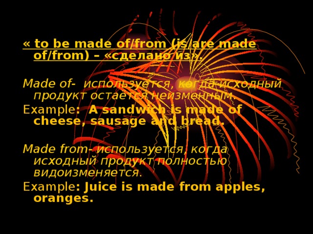 Грамматическая структура « to be made of/from (is/are made of/from) – «сделано из».  Made of- используется, когда исходный продукт остаётся неизменным . Example : A sandwich is made of cheese, sausage and bread.   Made from- используется, когда исходный продукт полностью видоизменяется. Example : Juice is made from apples, oranges. 