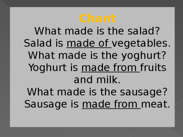 Chant  What made is the salad?  Salad is made of vegetables.  What made is the yoghurt?  Yoghurt is made from fruits and milk.  What made is the sausage?  Sausage is made from meat.   