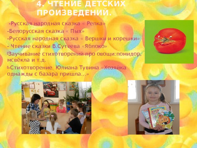 4. Чтение детских произведений.  -Русская народная сказка « Репка» -Белорусская сказка « Пых» -Русская народная сказка « Вершки и корешки» - Чтение сказки В.Сутеева «Яблоко» Заучивание стихотворений про овощи:помидор, мсвёкла и т.д. -Стихотворение Юлиана Тувима «Хозяйка однажды с базара пришла…» 