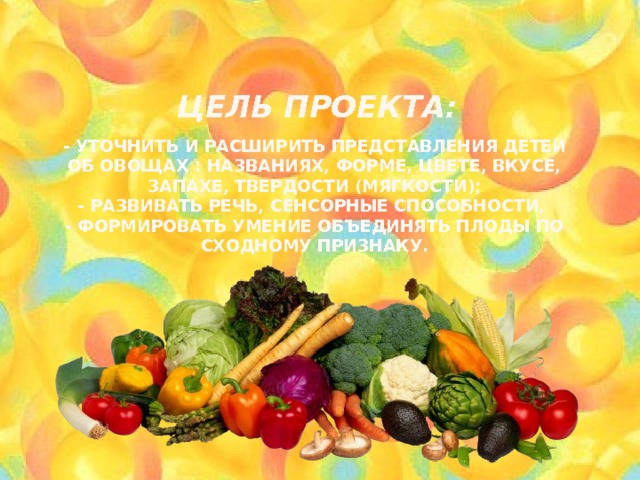      Цель проекта:   - Уточнить и расширить представления детей об овощах : названиях, форме, цвете, вкусе, запахе, твердости (мягкости);  - развивать речь, сенсорные способности,  - формировать умение объединять плоды по сходному признаку. 