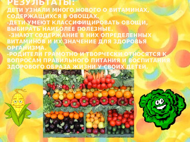  Ожидаемые результаты:  Дети узнали много нового о витаминах, содержащихся в овощах.  -Дети умеют классифицировать овощи, выбирать наиболее полезные.  -Знают содержание в них определенных витаминов и их значение для здоровья организма.  -Родители грамотно и творчески относятся к вопросам правильного питания и воспитания здорового образа жизни у своих детей.     