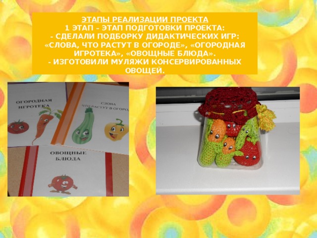 Этапы реализации проекта  1 этап – этап подготовки проекта:  - Сделали подборку Дидактических игр: «Слова, что растут в огороде», «Огородная игротека», «Овощные блюда».  - Изготовили муляжи консервированных овощей. 