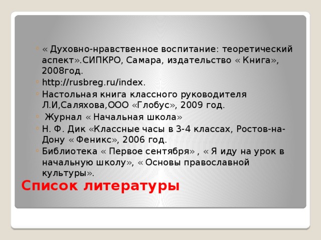 « Духовно-нравственное воспитание: теоретический аспект».СИПКРО, Самара, издательство « Книга», 2008год. http://rusbreg.ru/index. Настольная книга классного руководителя Л.И,Саляхова,ООО «Глобус», 2009 год.  Журнал « Начальная школа» Н. Ф. Дик «Классные часы в 3-4 классах, Ростов-на-Дону « Феникс», 2006 год. Библиотека « Первое сентября» , « Я иду на урок в начальную школу», « Основы православной культуры». « Духовно-нравственное воспитание: теоретический аспект».СИПКРО, Самара, издательство « Книга», 2008год. http://rusbreg.ru/index. Настольная книга классного руководителя Л.И,Саляхова,ООО «Глобус», 2009 год.  Журнал « Начальная школа» Н. Ф. Дик «Классные часы в 3-4 классах, Ростов-на-Дону « Феникс», 2006 год. Библиотека « Первое сентября» , « Я иду на урок в начальную школу», « Основы православной культуры».