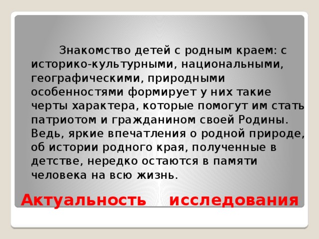 Знакомство детей с родным краем: с историко-культурными, национальными, географическими, природными особенностями формирует у них такие черты характера, которые помогут им стать патриотом и гражданином своей Родины. Ведь, яркие впечатления о родной природе, об истории родного края, полученные в детстве, нередко остаются в памяти человека на всю жизнь.              Актуальность  исследования