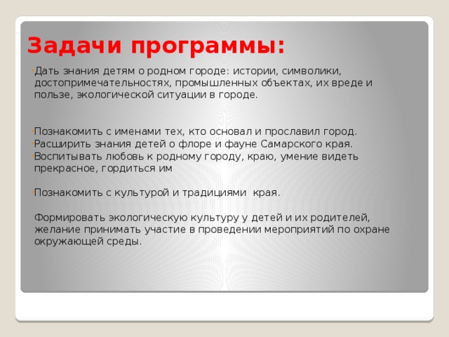 Задачи программы: Дать знания детям о родном городе: истории, символики, достопримечательностях, промышленных объектах, их вреде и пользе, экологической ситуации в городе. Познакомить с именами тех, кто основал и прославил город. Расширить знания детей о флоре и фауне Самарского края. Воспитывать любовь к родному городу, краю, умение видеть прекрасное, гордиться им   Познакомить с культурой и традициями края.   Формировать экологическую культуру у детей и их родителей, желание принимать участие в проведении мероприятий по охране окружающей среды.      