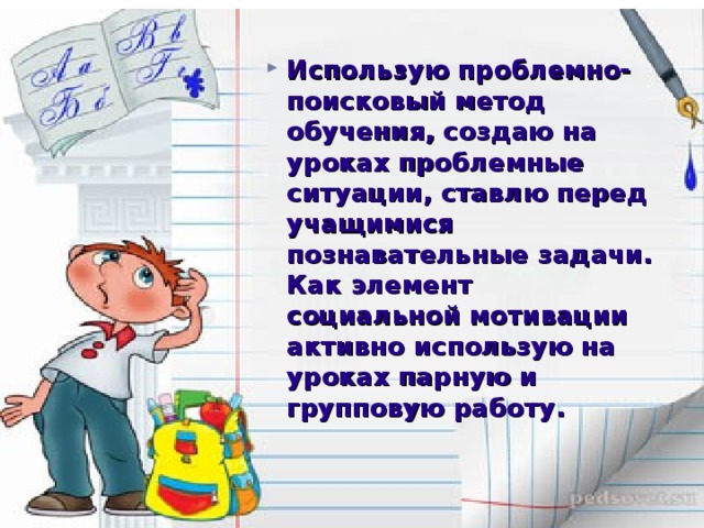 Использую проблемно-поисковый метод обучения, создаю на уроках проблемные ситуации, ставлю перед учащимися познавательные задачи. Как элемент социальной мотивации активно использую на уроках парную и групповую работу.  