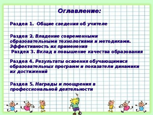 Оглавление: Раздел 1. Общие сведения об учителе  Раздел 2. Владение современными образовательными технологиями и методиками. Эффективность их применения Раздел 3. Вклад в повышение качества образования Раздел 4. Результаты освоения обучающимися образовательных программ и показатели динамики их достижений Раздел 5. Награды и поощрения в профессиональной деятельности 