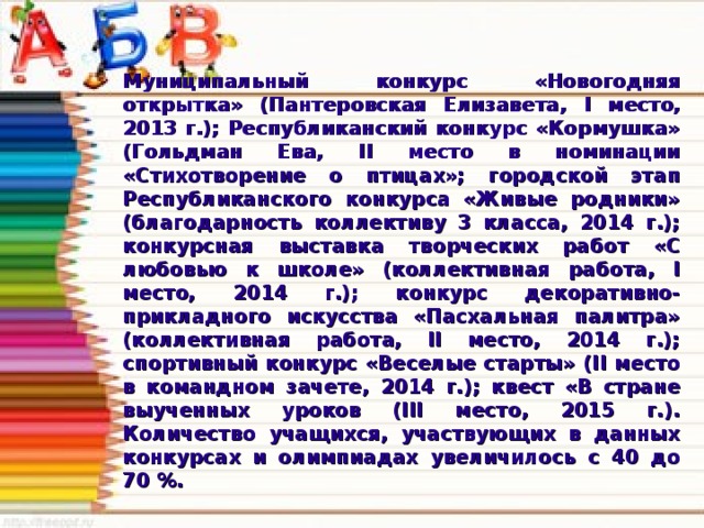 Муниципальный конкурс «Новогодняя открытка» (Пантеровская Елизавета, I место, 2013 г.); Республиканский конкурс «Кормушка» (Гольдман Ева, II место в номинации «Стихотворение о птицах»; городской этап Республиканского конкурса «Живые родники» (благодарность коллективу 3 класса, 2014 г.); конкурсная выставка творческих работ «С любовью к школе» (коллективная работа, I место, 2014 г.); конкурс декоративно-прикладного искусства «Пасхальная палитра» (коллективная работа, II место, 2014 г.); спортивный конкурс «Веселые старты» (II место в командном зачете, 2014 г.); квест «В стране выученных уроков (III место, 2015 г.). Количество учащихся, участвующих в данных конкурсах и олимпиадах увеличилось с 40 до 70 %.  