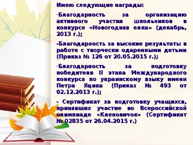 Имею следующие награды:  Благодарность за организацию активного участия школьников в конкурсе «Новогодняя елка» (декабрь, 2013 г.);  -Благодарность за высокие результаты в работе с творчески одаренными детьми (Приказ № 126 от 20.05.2015 г.);  Благодарность за подготовку победителя ΙΙ этапа Международного конкурса по украинскому языку имени Петра Яцика (Приказ № 493 от 02.12.2013 г.);  - Сертификат за подготовку учащихся, принявших участие во Всероссийской олимпиаде «Кленовичок» (Сертификат № 02835 от 26.04.2015 г.) 