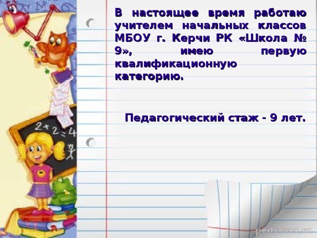 В настоящее время работаю учителем начальных классов МБОУ г. Керчи РК «Школа № 9», имею первую квалификационную категорию. Педагогический стаж - 9 лет. 