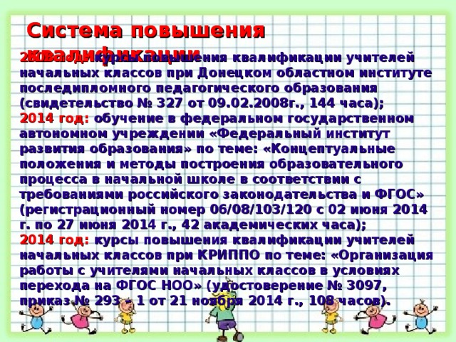 Система повышения квалификации Система повышения квалификации 2008 год: курсы повышения квалификации учителей начальных классов при Донецком областном институте последипломного педагогического образования (свидетельство № 327 от 09.02.2008г., 144 часа); 2014 год: обучение в федеральном государственном автономном учреждении «Федеральный институт развития образования» по теме: «Концептуальные положения и методы построения образовательного процесса в начальной школе в соответствии с требованиями российского законодательства и ФГОС» (регистрационный номер 06/08/103/120 с 02 июня 2014 г. по 27 июня 2014 г., 42 академических часа); 2014 год: курсы повышения квалификации учителей начальных классов при КРИППО по теме: «Организация работы с учителями начальных классов в условиях перехода на ФГОС НОО» (удостоверение № 3097, приказ № 293 – 1 от 21 ноября 2014 г., 108 часов).  