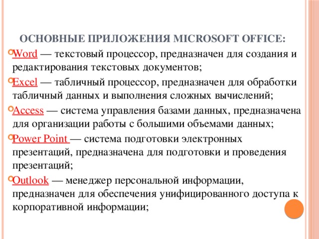 Основные приложения Microsoft Office:   Word — текстовый процессор, предназначен для создания и редактирования текстовых документов; Excel — табличный процессор, предназначен для обработки табличный данных и выполнения сложных вычислений; Access — система управления базами данных, предназначена для организации работы с большими объемами данных; Power Point — система подготовки электронных презентаций, предназначена для подготовки и проведения презентаций; Outlook — менеджер персональной информации, предназначен для обеспечения унифицированного доступа к корпоративной информации; 
