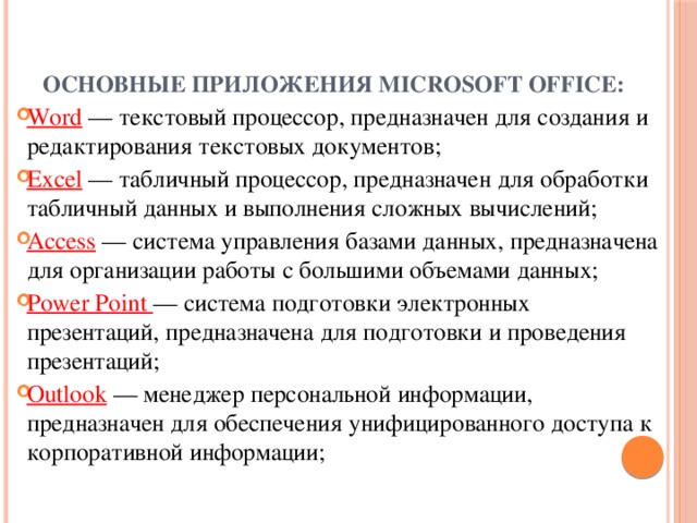 Основные приложения Microsoft Office:   Word — текстовый процессор, предназначен для создания и редактирования текстовых документов; Excel — табличный процессор, предназначен для обработки табличный данных и выполнения сложных вычислений; Access — система управления базами данных, предназначена для организации работы с большими объемами данных; Power Point — система подготовки электронных презентаций, предназначена для подготовки и проведения презентаций; Outlook — менеджер персональной информации, предназначен для обеспечения унифицированного доступа к корпоративной информации; 