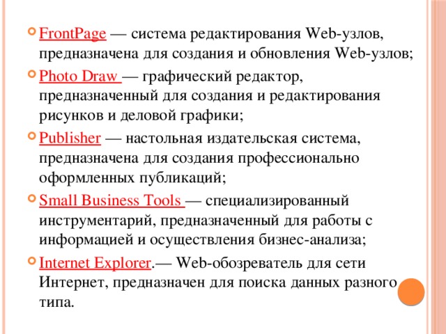 FrontPage — система редактирования Web-узлов, предназначена для создания и обновления Web-узлов; Photo Draw — графический редактор, предназначенный для создания и редактирования рисунков и деловой графики; Publisher — настольная издательская система, предназначена для создания профессионально оформленных публикаций; Small Business Tools — специализированный инструментарий, предназначенный для работы с информацией и осуществления бизнес-анализа; Internet Explorer .— Web-обозреватель для сети Интернет, предназначен для поиска данных разного типа. 