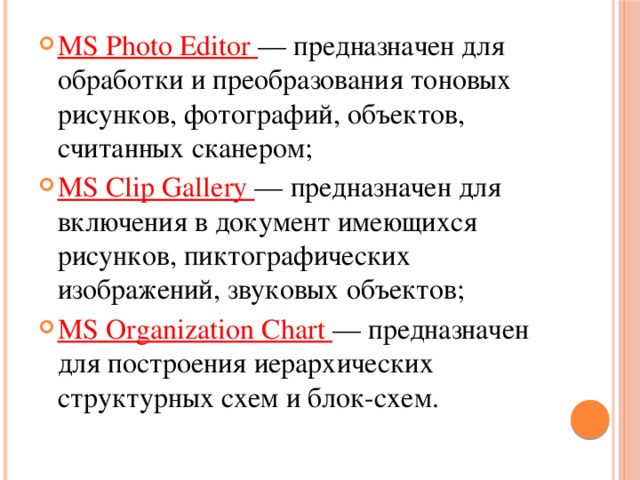 MS Photo Editor — предназначен для обработки и преобразования тоновых рисунков, фотографий, объектов, считанных сканером; MS Clip Gallery — предназначен для включения в документ имеющихся рисунков, пиктографических изображений, звуковых объектов; MS Organization Chart — предназначен для построения иерархических структурных схем и блок-схем. 