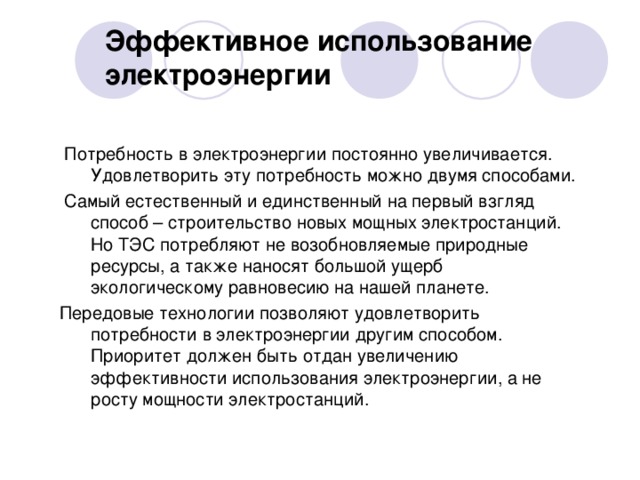 Эффективное использование  электроэнергии  Потребность в электроэнергии постоянно увеличивается. Удовлетворить эту потребность можно двумя способами.  Самый естественный и единственный на первый взгляд способ – строительство новых мощных электростанций. Но ТЭС потребляют не возобновляемые природные ресурсы, а также наносят большой ущерб экологическому равновесию на нашей планете. Передовые технологии позволяют удовлетворить потребности в электроэнергии другим способом. Приоритет должен быть отдан увеличению эффективности использования электроэнергии, а не росту мощности электростанций.