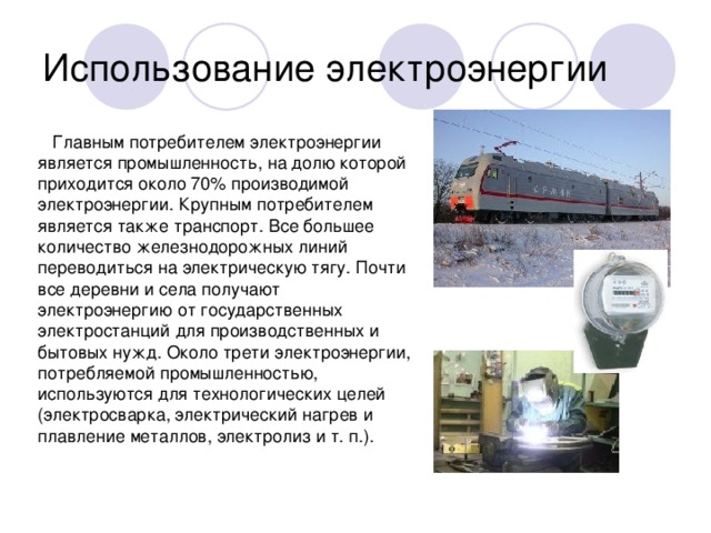 Использование электроэнергии  Главным потребителем электроэнергии является промышленность, на долю которой приходится около 70% производимой электроэнергии. Крупным потребителем является также транспорт. Все большее количество железнодорожных линий переводиться на электрическую тягу. Почти все деревни и села получают электроэнергию от государственных электростанций для производственных и бытовых нужд. Около трети электроэнергии, потребляемой промышленностью, используются для технологических целей (электросварка, электрический нагрев и плавление металлов, электролиз и т. п.).