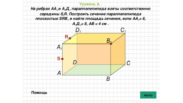 Уровень А.   На ребрах АА 1 и А 1 Д 1 параллелепипеда взяты соответственно середины S,R. Построить сечение параллелепипеда плоскостью SRВ 1 и найти площадь сечения, если АА 1 = 6, А 1 Д 1 = 8, АВ = 4 см . R S Помощь меню 