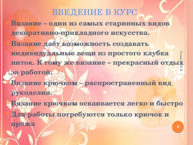Плахута В.В. Введение в курс Вязание – один из самых старинных видов декоративно-прикладного искусства. Вязание даёт возможность создавать индивидуальные вещи из простого клубка ниток. К тому же вязание – прекрасный отдых за работой. Вязание крючком – распространенный вид рукоделия. Вязание крючком осваивается легко и быстро Для работы потребуются только крючок и пряжа  