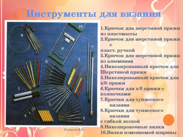 Инструменты для вязания 1.Крючок для шерстяной пряжи из пластмассы 2.Крючок для шерстяной пряжи с пласт. ручкой 3.Крючок для шерстяной пряжи из алюминия 4.Никелированный крючок для Шерстяной пряжи 5.Никелированный крючок для х/б пряжи 6.Крючки для х/б пряжи с колпачками 7.Крючки для тунисского вязания 8.Крючки для тунисского вязания с гибкой леской 9.Никелированные вилки 10.Вилки изменяемой ширины 12 Плахута В.В. 