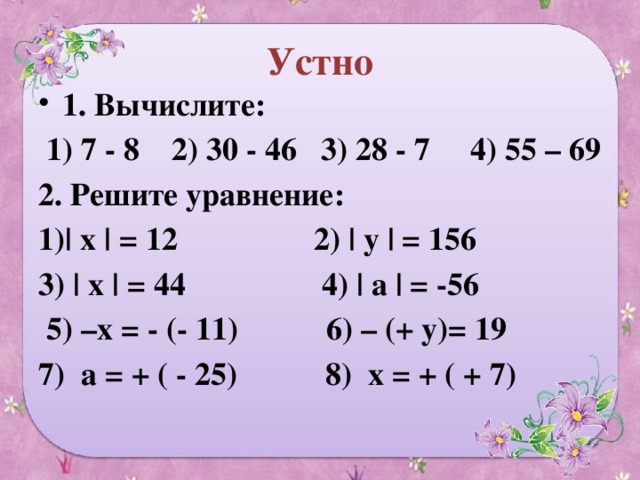 Устно 1. Вычислите:  1) 7 - 8 2) 30 - 46 3) 28 - 7 4) 55 – 69 2. Решите уравнение: 1)| х | = 12 2) | у | = 156 3) | х | = 44 4) | а | = -56  5) –х = - (- 11) 6) – (+ у)= 19 7) а = + ( - 25) 8) х = + ( + 7)  