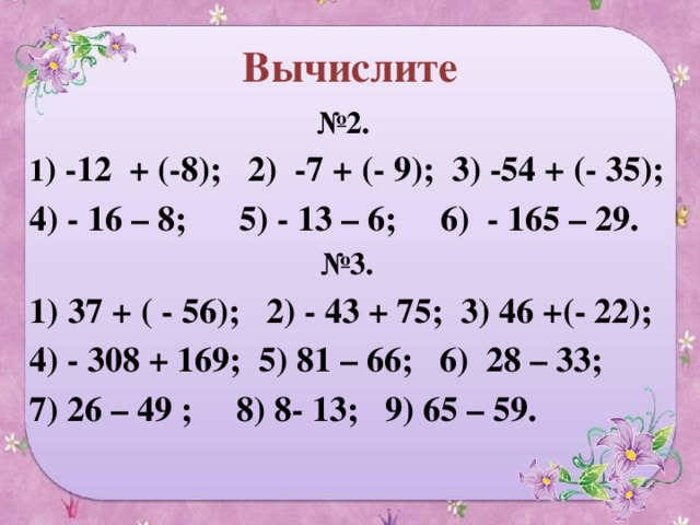 Вычислите № 2. 1 ) -12 + (-8); 2) -7 + (- 9); 3) -54 + (- 35); 4) - 16 – 8; 5) - 13 – 6; 6) - 165 – 29. № 3. 37 + ( - 56); 2) - 43 + 75; 3) 46 +(- 22); 4) - 308 + 169; 5) 81 – 66; 6) 28 – 33; 7) 26 – 49 ; 8) 8- 13; 9) 65 – 59.  